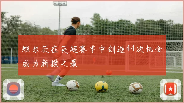 维尔茨在英超赛季中创造44次机会成为新援之最