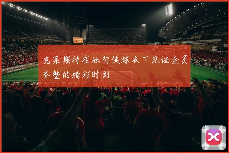 克莱期待在独行侠球衣下见证全员齐整的精彩时刻