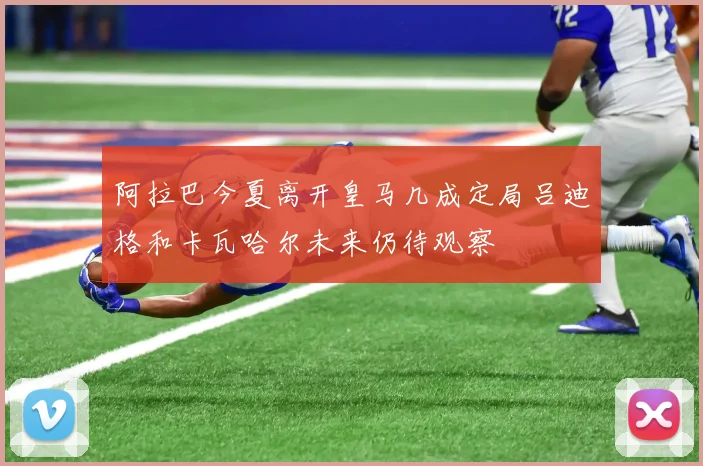 阿拉巴今夏离开皇马几成定局吕迪格和卡瓦哈尔未来仍待观察