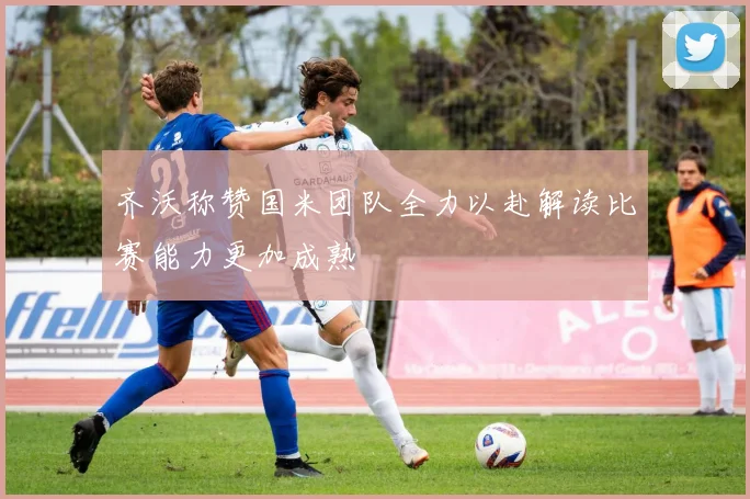 齐沃称赞国米团队全力以赴解读比赛能力更加成熟