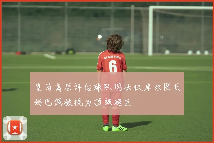 皇马高层评估球队现状仅库尔图瓦姆巴佩被视为顶级超巨