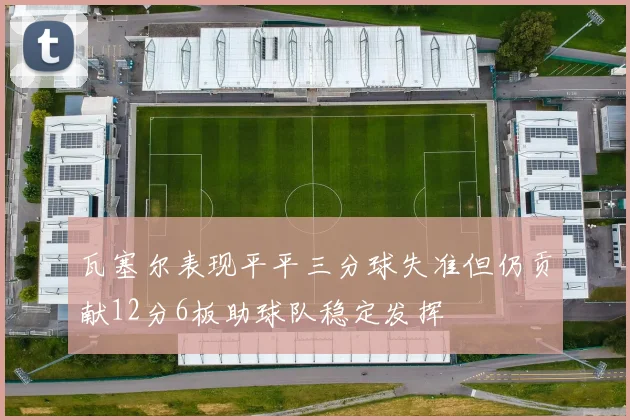 瓦塞尔表现平平三分球失准但仍贡献12分6板助球队稳定发挥