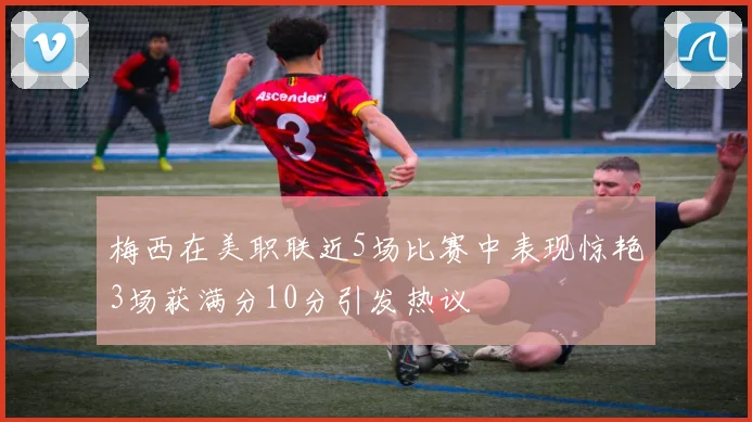 梅西在美职联近5场比赛中表现惊艳3场获满分10分引发热议