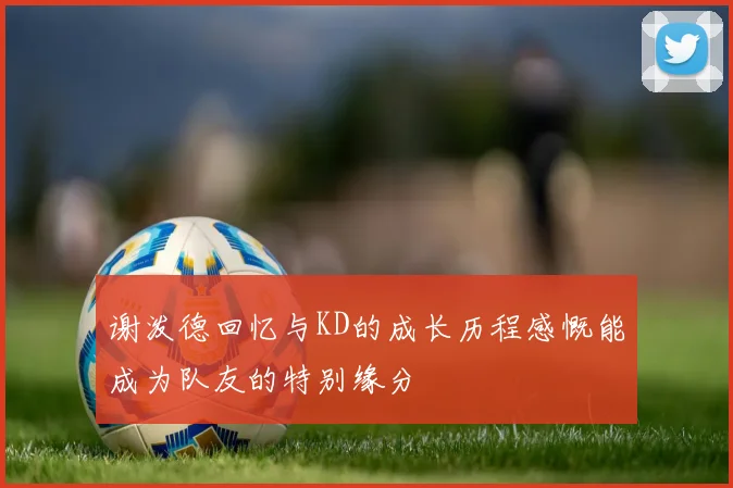 谢泼德回忆与KD的成长历程感慨能成为队友的特别缘分
