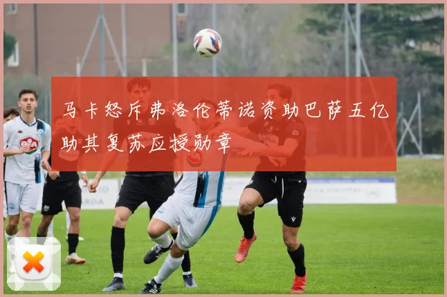 马卡怒斥弗洛伦蒂诺资助巴萨五亿助其复苏应授勋章