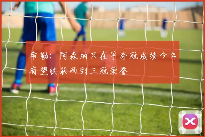 希勒：阿森纳只在乎夺冠成绩今年有望收获两到三冠荣誉