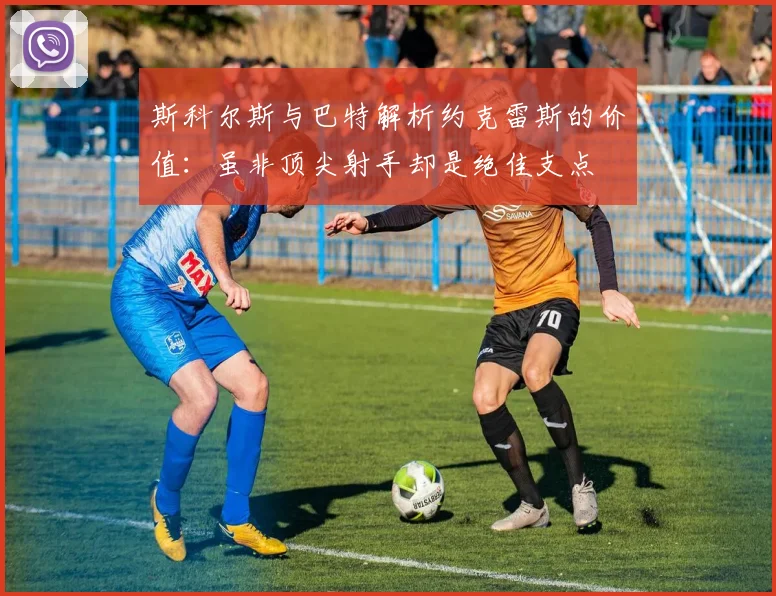 斯科尔斯与巴特解析约克雷斯的价值：虽非顶尖射手却是绝佳支点