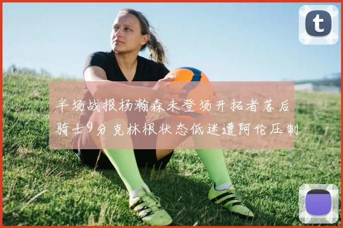 半场战报杨瀚森未登场开拓者落后骑士9分克林根状态低迷遭阿伦压制