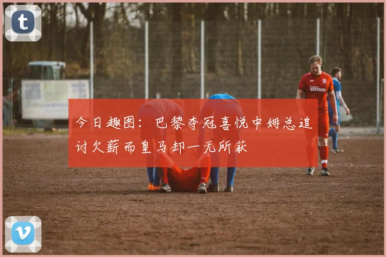 今日趣图：巴黎夺冠喜悦中姆总追讨欠薪而皇马却一无所获