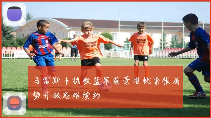 马雷斯卡执教蓝军前景堪忧紧张局势升级恐难续约