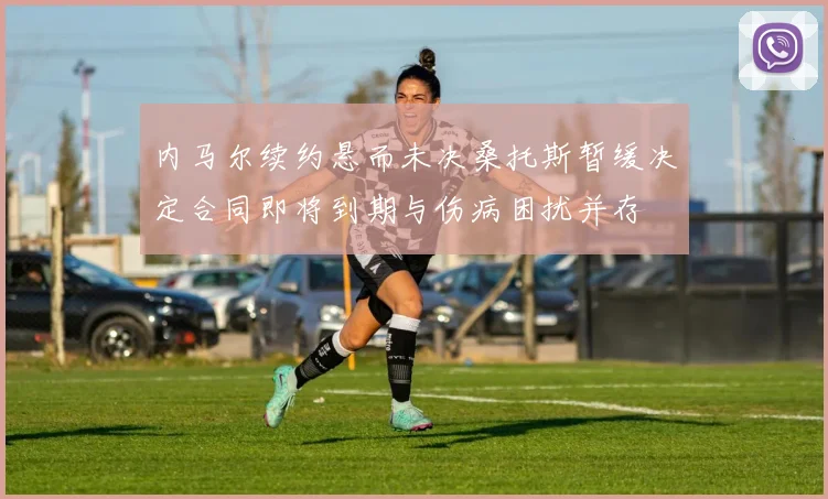 内马尔续约悬而未决桑托斯暂缓决定合同即将到期与伤病困扰并存