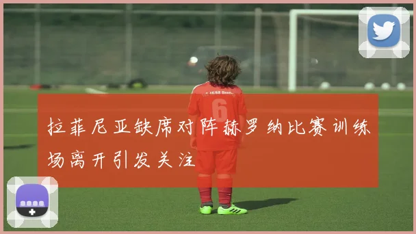拉菲尼亚缺席对阵赫罗纳比赛训练场离开引发关注