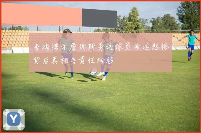 夸梅揭示詹姆斯身边球员命运悲惨背后真相与责任转移