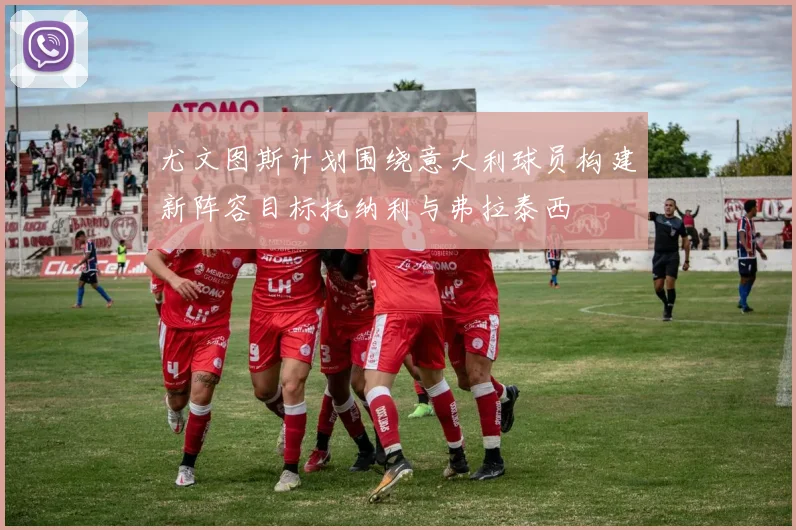 尤文图斯计划围绕意大利球员构建新阵容目标托纳利与弗拉泰西