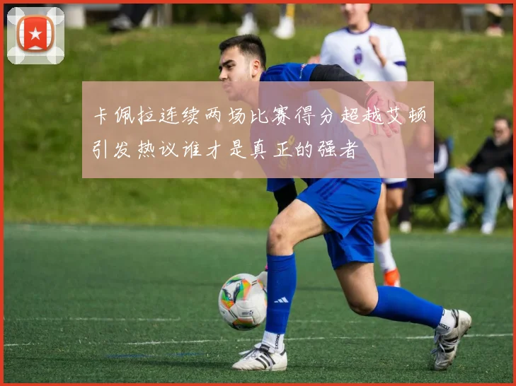 卡佩拉连续两场比赛得分超越艾顿引发热议谁才是真正的强者