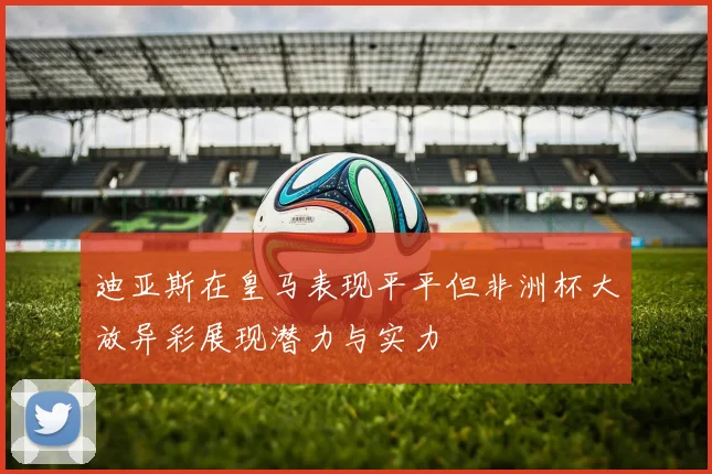 迪亚斯在皇马表现平平但非洲杯大放异彩展现潜力与实力