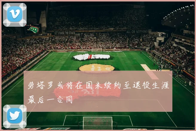 劳塔罗或将在国米续约至退役生涯最后一合同