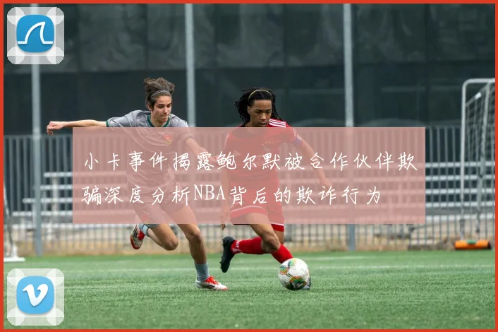 小卡事件揭露鲍尔默被合作伙伴欺骗深度分析NBA背后的欺诈行为