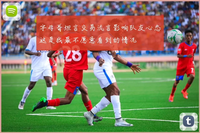 字母哥坦言交易流言影响队友心态这是我最不愿意看到的情况