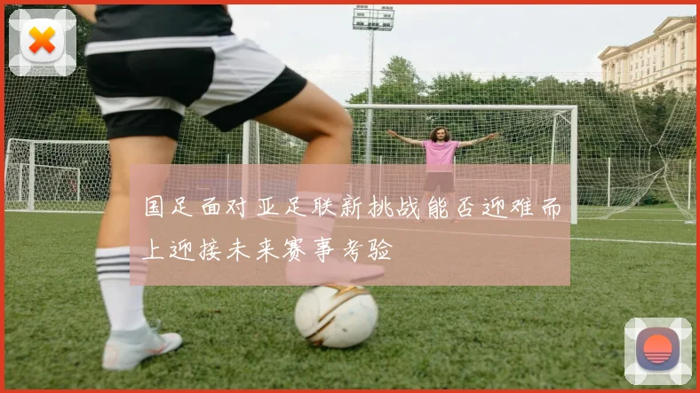 国足面对亚足联新挑战能否迎难而上迎接未来赛事考验