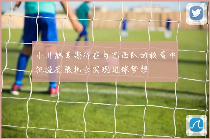 小川航基期待在与巴西队的较量中把握有限机会实现进球梦想