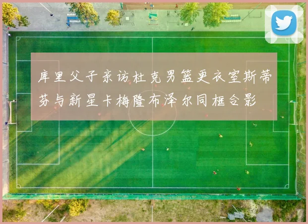 库里父子亲访杜克男篮更衣室斯蒂芬与新星卡梅隆布泽尔同框合影