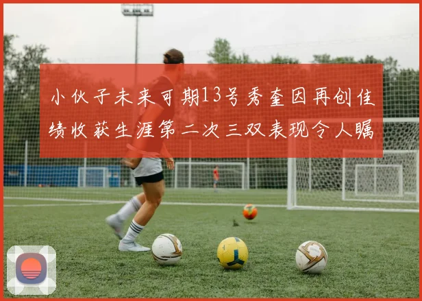 小伙子未来可期13号秀奎因再创佳绩收获生涯第二次三双表现令人瞩目