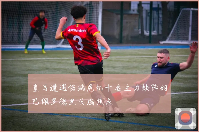 皇马遭遇伤病危机十名主力缺阵姆巴佩罗德里戈成焦点