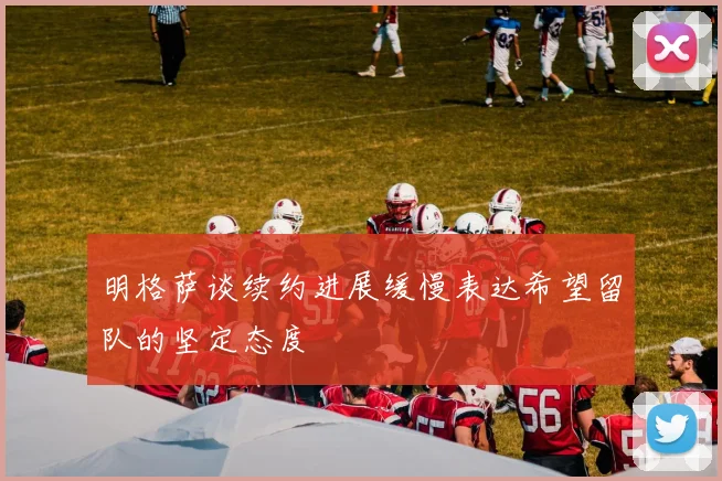 明格萨谈续约进展缓慢表达希望留队的坚定态度
