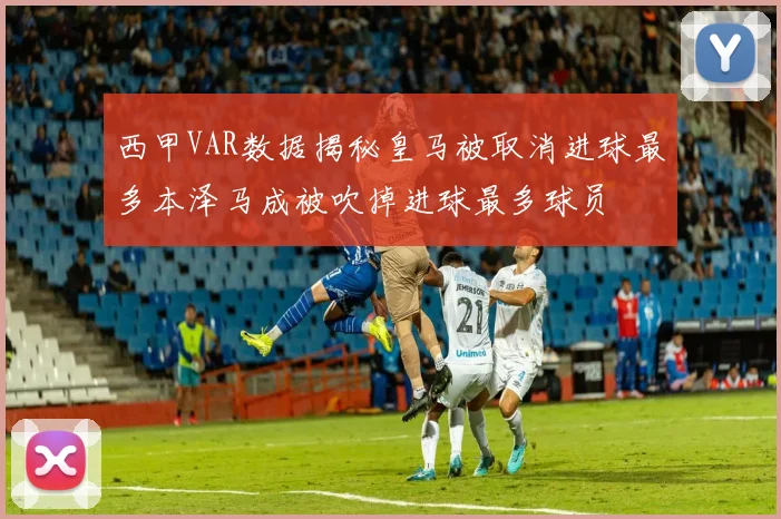 西甲VAR数据揭秘皇马被取消进球最多本泽马成被吹掉进球最多球员