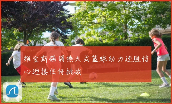 维金斯强调热火式篮球助力连胜信心迎接任何挑战