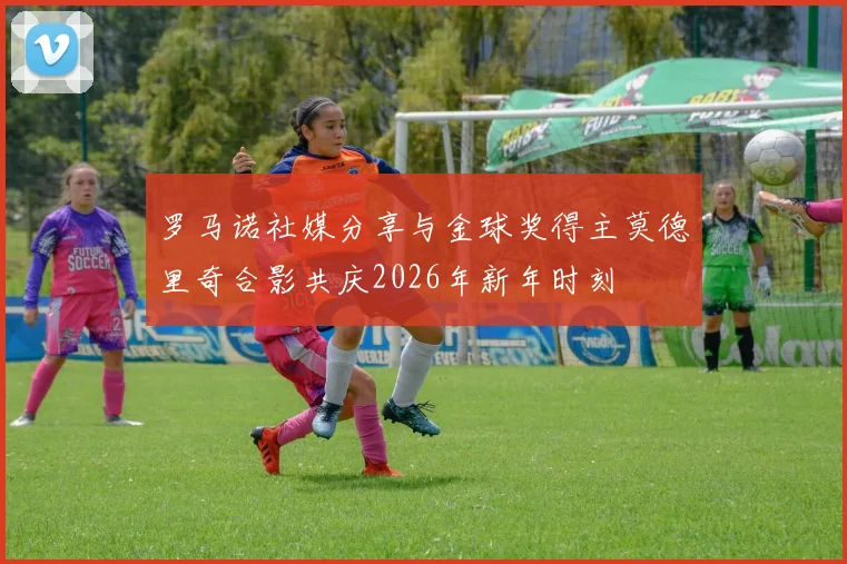 罗马诺社媒分享与金球奖得主莫德里奇合影共庆2026年新年时刻