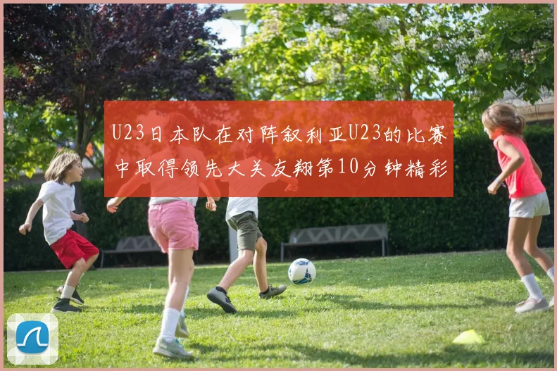 U23日本队在对阵叙利亚U23的比赛中取得领先大关友翔第10分钟精彩进球