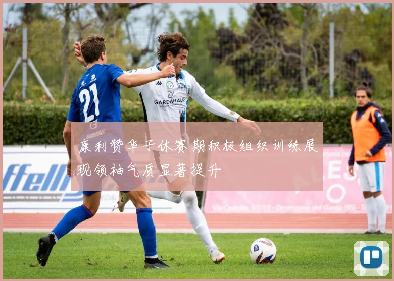康利赞华子休赛期积极组织训练展现领袖气质显著提升
