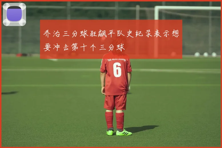 乔治三分球狂飙平队史纪录表示想要冲击第十个三分球