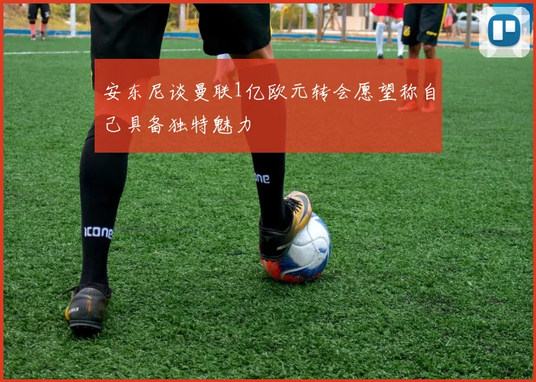 安东尼谈曼联1亿欧元转会愿望称自己具备独特魅力