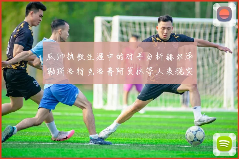 瓜帅执教生涯中的对手分析赫尔泽勒斯洛特克洛普阿莫林等人表现突出