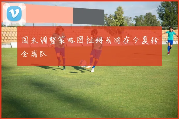 国米调整策略图拉姆或将在今夏转会离队