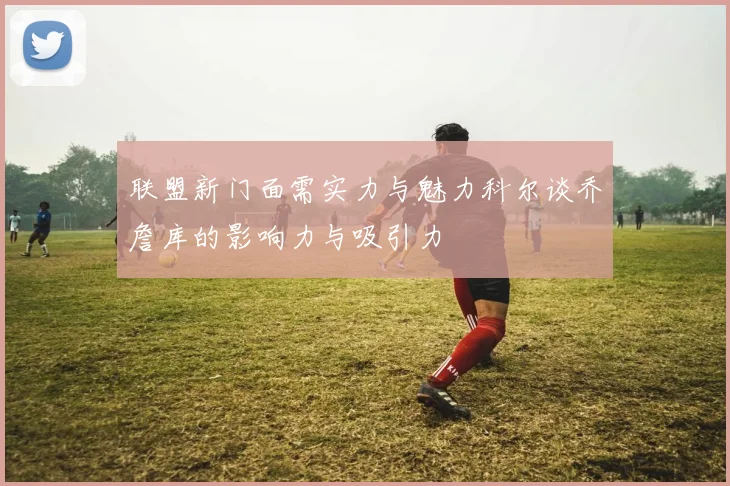联盟新门面需实力与魅力科尔谈乔詹库的影响力与吸引力