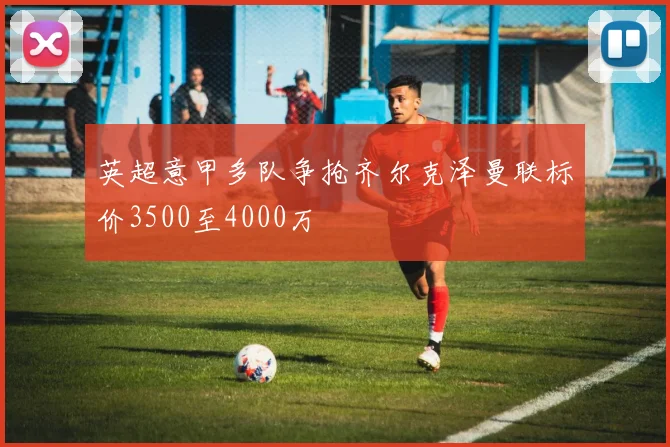 英超意甲多队争抢齐尔克泽曼联标价3500至4000万