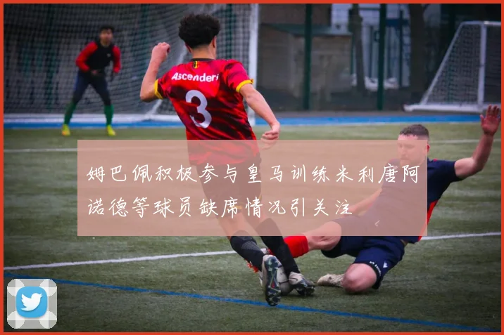 姆巴佩积极参与皇马训练米利唐阿诺德等球员缺席情况引关注
