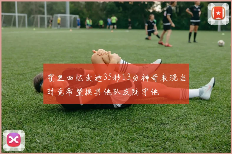霍里回忆麦迪35秒13分神奇表现当时竟希望换其他队友防守他