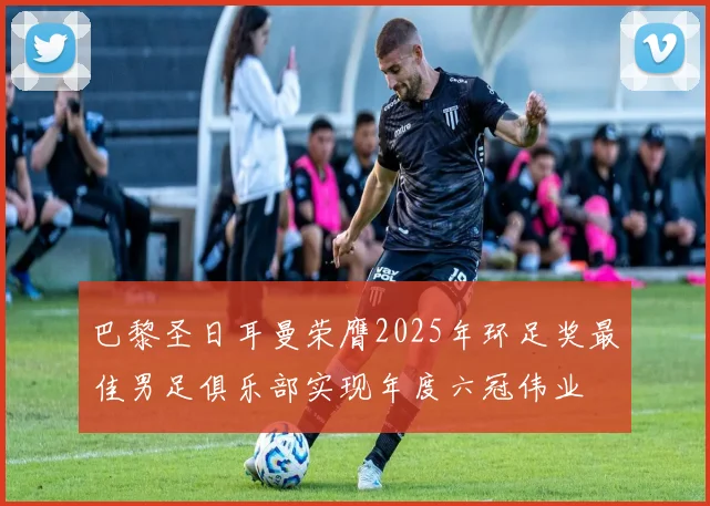 巴黎圣日耳曼荣膺2025年环足奖最佳男足俱乐部实现年度六冠伟业